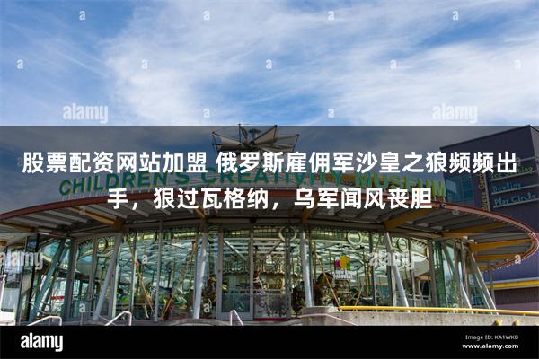 股票配资网站加盟 俄罗斯雇佣军沙皇之狼频频出手，狠过瓦格纳，乌军闻风丧胆