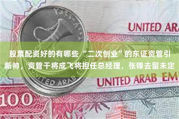 股票配资好的有哪些 “二次创业”的东证资管引新帅，资管干将成飞将担任总经理，张锋去留未定