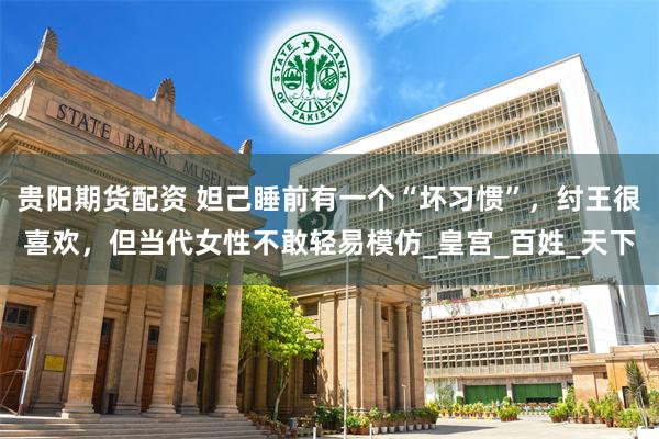 贵阳期货配资 妲己睡前有一个“坏习惯”，纣王很喜欢，但当代女性不敢轻易模仿_皇宫_百姓_天下