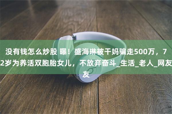 没有钱怎么炒股 曝！盛海琳被干妈骗走500万，72岁为养活双胞胎女儿，不放弃奋斗_生活_老人_网友