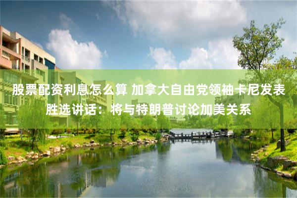 股票配资利息怎么算 加拿大自由党领袖卡尼发表胜选讲话：将与特朗普讨论加美关系