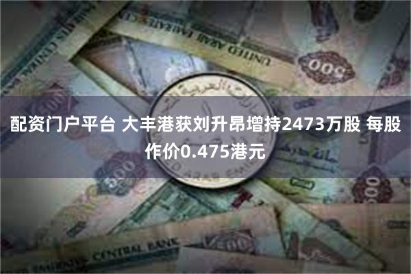 配资门户平台 大丰港获刘升昂增持2473万股 每股作价0.475港元