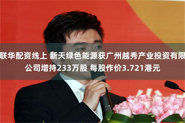 联华配资线上 新天绿色能源获广州越秀产业投资有限公司增持233万股 每股作价3.721港元