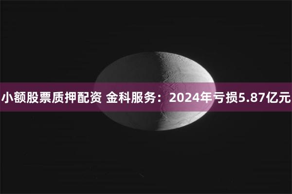 小额股票质押配资 金科服务：2024年亏损5.87亿元