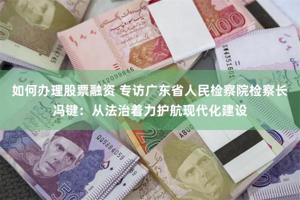 如何办理股票融资 专访广东省人民检察院检察长冯键：从法治着力护航现代化建设