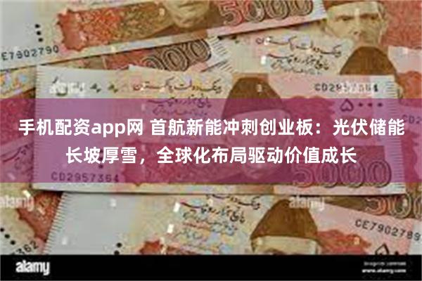 手机配资app网 首航新能冲刺创业板：光伏储能长坡厚雪，全球化布局驱动价值成长