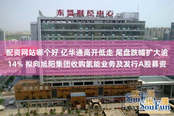 配资网站哪个好 亿华通高开低走 尾盘跌幅扩大逾14% 拟向旭阳集团收购氢能业务及发行A股募资