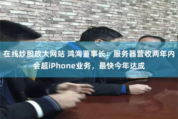 在线炒股放大网站 鸿海董事长：服务器营收两年内会超iPhone业务，最快今年达成