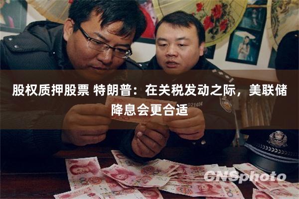 股权质押股票 特朗普：在关税发动之际，美联储降息会更合适
