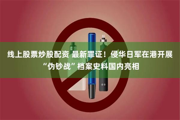 线上股票炒股配资 最新罪证！侵华日军在港开展“伪钞战”档案史料国内亮相