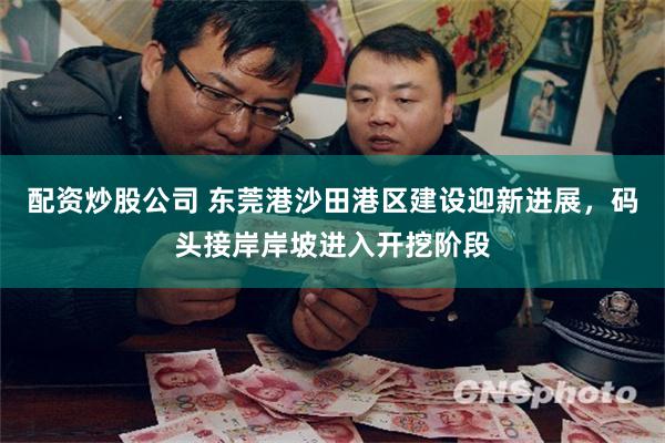 配资炒股公司 东莞港沙田港区建设迎新进展，码头接岸岸坡进入开挖阶段