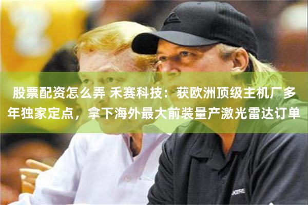 股票配资怎么弄 禾赛科技：获欧洲顶级主机厂多年独家定点，拿下海外最大前装量产激光雷达订单