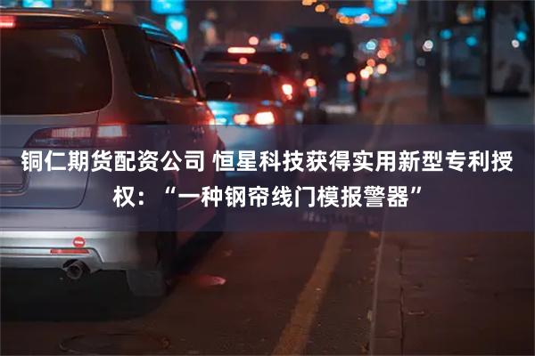 铜仁期货配资公司 恒星科技获得实用新型专利授权：“一种钢帘线门模报警器”