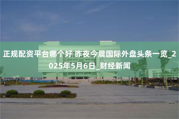 正规配资平台哪个好 昨夜今晨国际外盘头条一览_2025年5月6日_财经新闻