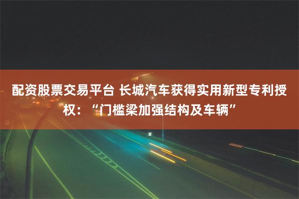 配资股票交易平台 长城汽车获得实用新型专利授权：“门槛梁加强结构及车辆”