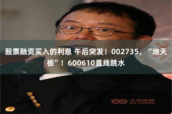 股票融资买入的利息 午后突发！002735，“地天板”！600610直线跳水