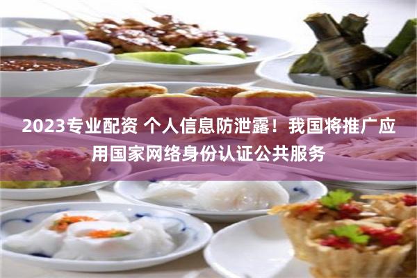 2023专业配资 个人信息防泄露！我国将推广应用国家网络身份认证公共服务