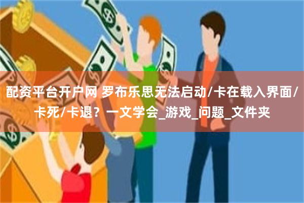 配资平台开户网 罗布乐思无法启动/卡在载入界面/卡死/卡退？一文学会_游戏_问题_文件夹