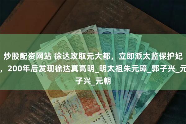 炒股配资网站 徐达攻取元大都，立即派太监保护妃嫔，200年后发现徐达真高明_明太祖朱元璋_郭子兴_元朝