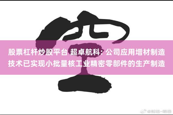 股票杠杆炒股平台 超卓航科: 公司应用增材制造技术已实现小批量核工业精密零部件的生产制造
