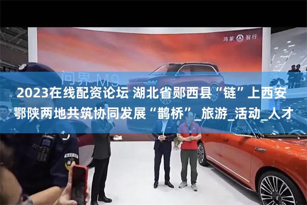 2023在线配资论坛 湖北省郧西县“链”上西安 鄂陕两地共筑协同发展“鹊桥”_旅游_活动_人才