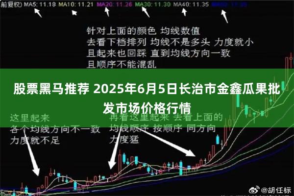 股票黑马推荐 2025年6月5日长治市金鑫瓜果批发市场价格行情