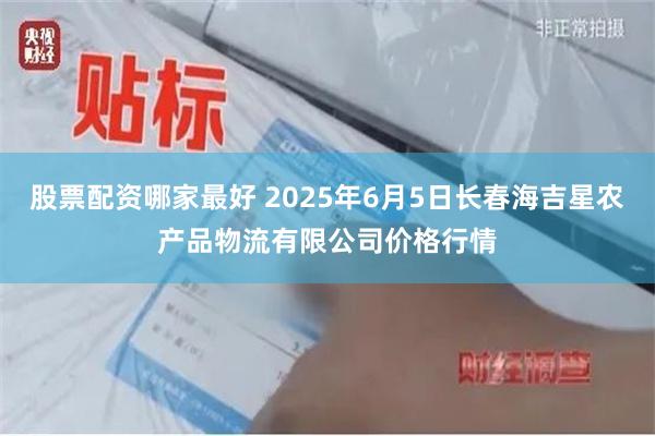 股票配资哪家最好 2025年6月5日长春海吉星农产品物流有限公司价格行情