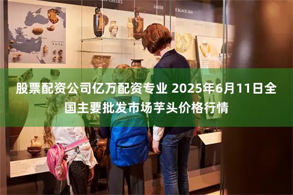 股票配资公司亿万配资专业 2025年6月11日全国主要批发市场芋头价格行情