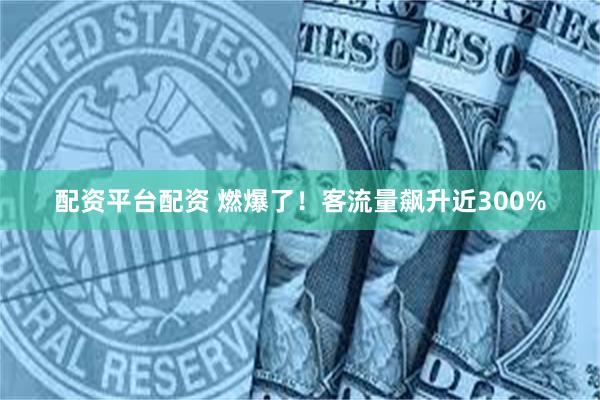 配资平台配资 燃爆了！客流量飙升近300%
