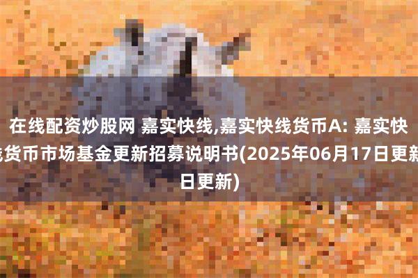 在线配资炒股网 嘉实快线,嘉实快线货币A: 嘉实快线货币市场基金更新招募说明书(2025年06月17日更新)