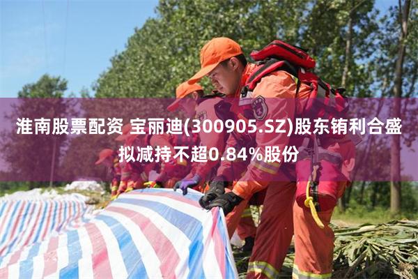淮南股票配资 宝丽迪(300905.SZ)股东铕利合盛拟减持不超0.84%股份