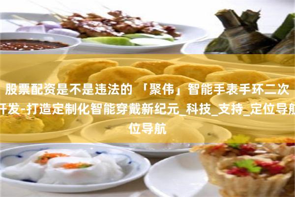 股票配资是不是违法的 「聚伟」智能手表手环二次开发-打造定制化智能穿戴新纪元_科技_支持_定位导航