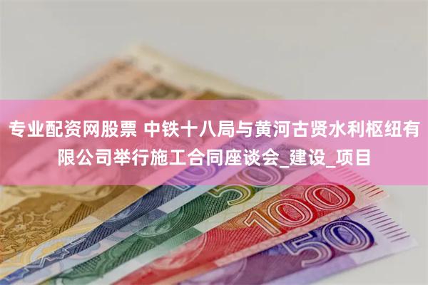 专业配资网股票 中铁十八局与黄河古贤水利枢纽有限公司举行施工合同座谈会_建设_项目