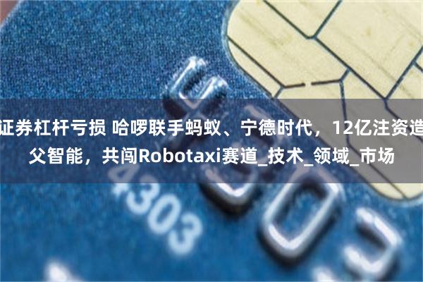 证券杠杆亏损 哈啰联手蚂蚁、宁德时代，12亿注资造父智能，共闯Robotaxi赛道_技术_领域_市场