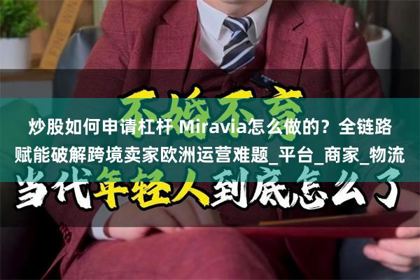 炒股如何申请杠杆 Miravia怎么做的？全链路赋能破解跨境卖家欧洲运营难题_平台_商家_物流