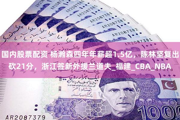 国内股票配资 杨瀚森四年年薪超1.5亿，陈林坚复出砍21分，浙江签新外援兰道夫_福建_CBA_NBA