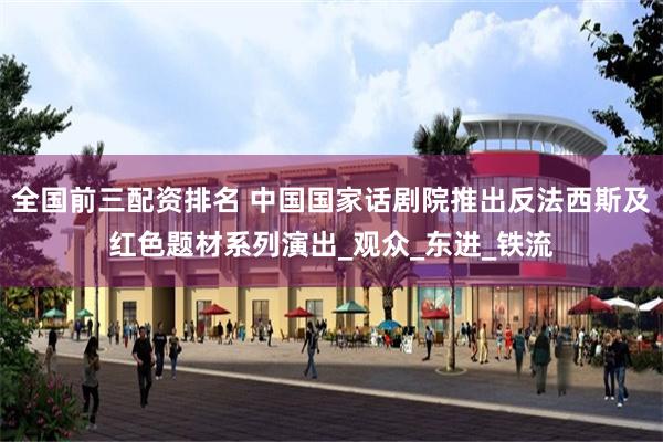 全国前三配资排名 中国国家话剧院推出反法西斯及红色题材系列演出_观众_东进_铁流