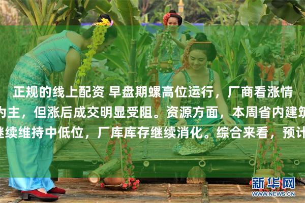 正规的线上配资 早盘期螺高位运行，厂商看涨情绪尚可，现货价格上涨为主，但涨后成交明显受阻。资源方面，本周省内建筑钢材产量继续维持中低位，厂库库存继续消化。综合来看，预计明日河南建筑钢材价格或将盘整运行。