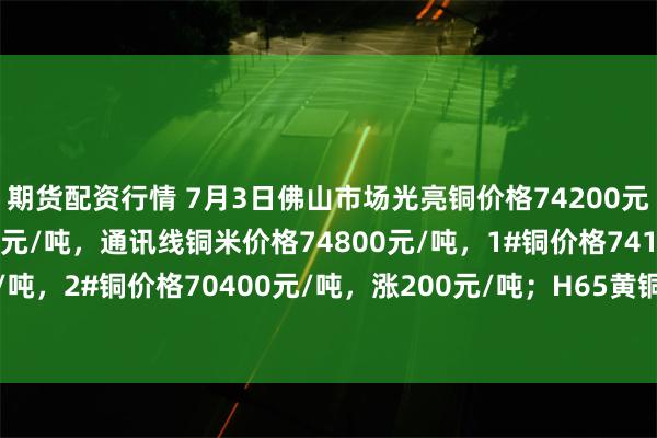 期货配资行情 7月3日佛山市场光亮铜价格74200元/吨，低压缆粗74500元/吨，通讯线铜米价格74800元/吨，1#铜价格74100元/吨，2#铜价格70400元/吨，涨200元/吨；H65黄铜边角料价格54600元/吨，平。