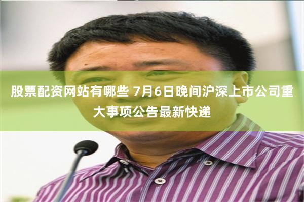 股票配资网站有哪些 7月6日晚间沪深上市公司重大事项公告最新快递