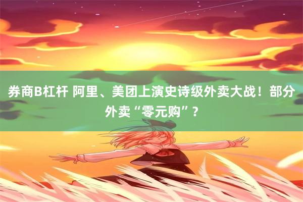 券商B杠杆 阿里、美团上演史诗级外卖大战！部分外卖“零元购”？