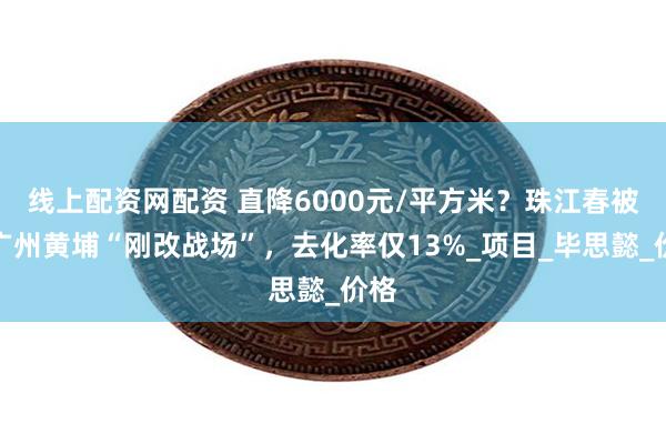 线上配资网配资 直降6000元/平方米？珠江春被困广州黄埔“刚改战场”，去化率仅13%_项目_毕思懿_价格