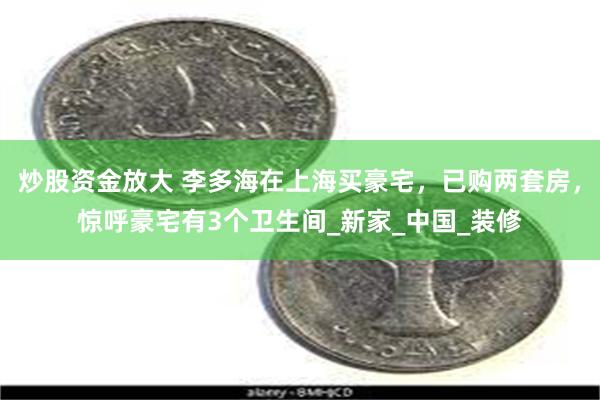 炒股资金放大 李多海在上海买豪宅，已购两套房，惊呼豪宅有3个卫生间_新家_中国_装修