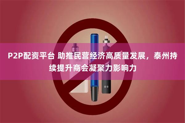 P2P配资平台 助推民营经济高质量发展，泰州持续提升商会凝聚力影响力