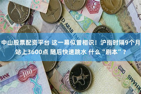 中山股票配资平台 这一幕似曾相识！沪指时隔9个月站上3600点 随后快速跳水 什么“剧本”？