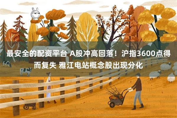 最安全的配资平台 A股冲高回落！沪指3600点得而复失 雅江电站概念股出现分化