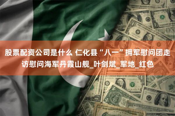 股票配资公司是什么 仁化县“八一”拥军慰问团走访慰问海军丹霞山舰_叶剑斌_军地_红色