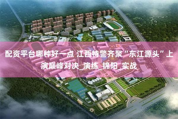 配资平台哪种好一点 江西特警齐聚“东江源头”上演巅峰对决_演练_锦阳_实战