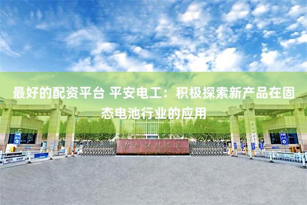最好的配资平台 平安电工：积极探索新产品在固态电池行业的应用