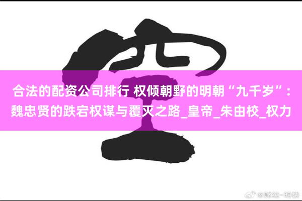 合法的配资公司排行 权倾朝野的明朝“九千岁”：魏忠贤的跌宕权谋与覆灭之路_皇帝_朱由校_权力